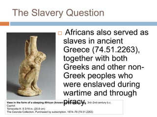The Slavery Question
 Africans also served as
slaves in ancient
Greece (74.51.2263),
together with both
Greeks and other non-
Greek peoples who
were enslaved during
wartime and through
piracy.Vase in the form of a sleeping African (known as Ethiopian) boy, 3rd–2nd century b.c.
Cypriot
Terracotta H. 8 3/16 in. (20.8 cm)
The Cesnola Collection, Purchased by subscription, 1874–76 (74.51.2263)
 