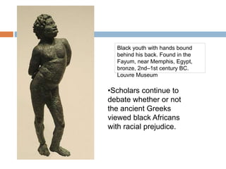 Black youth with hands bound
behind his back. Found in the
Fayum, near Memphis, Egypt,
bronze, 2nd–1st century BC.
Louvre Museum
•Scholars continue to
debate whether or not
the ancient Greeks
viewed black Africans
with racial prejudice.
 