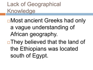Lack of Geographical
Knowledge
Most ancient Greeks had only
a vague understanding of
African geography.
They believed that the land of
the Ethiopians was located
south of Egypt.
 