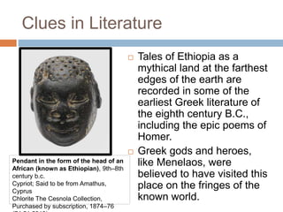 Clues in Literature
 Tales of Ethiopia as a
mythical land at the farthest
edges of the earth are
recorded in some of the
earliest Greek literature of
the eighth century B.C.,
including the epic poems of
Homer.
 Greek gods and heroes,
like Menelaos, were
believed to have visited this
place on the fringes of the
known world.
Pendant in the form of the head of an
African (known as Ethiopian), 9th–8th
century b.c.
Cypriot; Said to be from Amathus,
Cyprus
Chlorite The Cesnola Collection,
Purchased by subscription, 1874–76
 