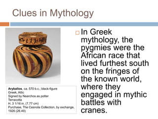 Clues in Mythology
 In Greek
mythology, the
pygmies were the
African race that
lived furthest south
on the fringes of
the known world,
where they
engaged in mythic
battles with
cranes.
Aryballos, ca. 570 b.c.; black-figure
Greek, Attic
Signed by Nearchos as potter
Terracotta
H. 3 1/16 in. (7.77 cm)
Purchase, The Cesnola Collection, by exchange,
1926 (26.49)
 