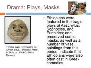 Drama: Plays, Masks
 Ethiopians were
featured in the tragic
plays of Aeschylus,
Sophocles, and
Euripides; and
preserved comic
masks, as well as a
number of vase
paintings from this
period, indicate that
Ethiopians were also
often cast in Greek
comedies.
Theater mask representing an
African slave. Terracotta, made
in Sicily, ca. 350 BC. British
Museum
 