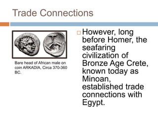 Trade Connections
 However, long
before Homer, the
seafaring
civilization of
Bronze Age Crete,
known today as
Minoan,
established trade
connections with
Egypt.
Bare head of African male on
coin ARKADIA, Circa 370-360
BC.
 