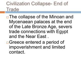 Civilization Collapse- End of
Trade
The collapse of the Minoan and
Mycenaean palaces at the end
of the Late Bronze Age, severs
trade connections with Egypt
and the Near East .
Greece entered a period of
impoverishment and limited
contact.
 