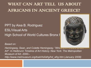 What can Art tell  us about Africans in Ancient Greece? PPT by Aixa B. Rodriguez ESL/Visual Arts High School of World Cultures Bronx NY Based on:  Hemingway, Sean, and Colette Hemingway. "Africans in Ancient Greek Art". In Heilbrunn Timeline of Art History. New York: The Metropolitan Museum of Art, 2000–. http://www.metmuseum.org/toah/hd/afrg/hd_afrg.htm (January 2008) 