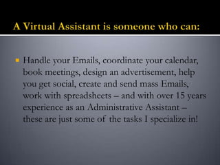  Handle your Emails, coordinate your calendar,
book meetings, design an advertisement, help
you get social, create and send mass Emails,
work with spreadsheets – and with over 15 years
experience as an Administrative Assistant –
these are just some of the tasks I specialize in!
 