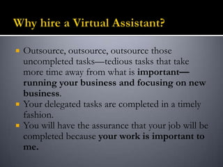 Outsource, outsource, outsource those
uncompleted tasks—tedious tasks that take
more time away from what is important—
running your business and focusing on new
business.
 Your delegated tasks are completed in a timely
fashion.
 You will have the assurance that your job will be
completed because your work is important to
me.
 