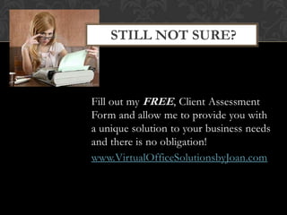 Fill out my FREE, Client Assessment
Form and allow me to provide you with
a unique solution to your business needs
and there is no obligation!
www.VirtualOfficeSolutionsbyJoan.com
STILL NOT SURE?
 