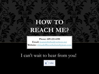 HOW TO
REACH ME?
Phone: 609-221-6190
Email: joanstoltzfus@verizon.net
Website: virtualofficesolutionsbyjoan.com
I can’t wait to hear from you!
 