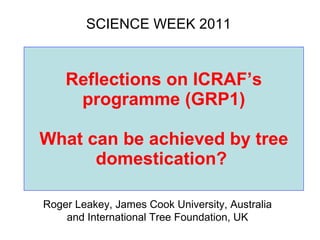 Reflections on ICRAF’s programme (GRP1)   What can be achieved by tree domestication?  SCIENCE WEEK 2011 Roger Leakey, James Cook University, Australia and International Tree Foundation, UK 
