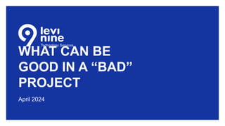WHAT CAN BE
GOOD IN A “BAD”
PROJECT
April 2024
 