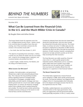 BEHIND THE NUMBERS
economic facts, figures and analysis


December 2010


What Can Be Learned from the Financial Crisis
in the U.S. and the Much Milder Crisis in Canada?
By Douglas Peters and Arthur Donner


“Fee-hungry bankers broke the origination end of the        Canada lost relatively fewer jobs than the United States
[U.S. mortgage-backed security] scheme…bankers ceased       during the Great Recession, and since then Canada
to be concerned about the quality of loans they were        has restored all of the jobs which were lost. The United
creating, since if they turned bad, someone else (the       States, in contrast, lost some 7.5 million jobs since the
investors in the securities) would suffer.”                 last peak in employment in December of 2007 and has
                                                            restored only about one fifth of the jobs lost during the
— Yves Smith, New York Times October 31, 2010
                                                            downturn. In both countries, however, unemployment
                                                            remains far too high and both countries are far from
“The objective of expanding home ownership is, I believe,
                                                            fully recovering from their recessions.1
a worthy one, but clearly the market route has not worked
well — except for the mortgage brokers, originators, and
                                                            The Great Recession was really caused by a financial
investment bankers who profited from them.”
                                                            crisis in the U.S., which quickly spread to other
— Joseph E Stiglitz, Freefall, America, Free Markets, and   industrial countries. What lessons can U.S. economic
the sinking of the World Economy                            policy makers learn from Canada’s much milder
                                                            financial crisis over the past few years? Similarly, are
                                                            there any lessons for Canadian officials from the
What Lessons Can We Learn?                                  disastrous U.S. experience in their financial markets?

Canadians, their policymakers, and government               The Recent Financial Crisis
officials have a right to feel somewhat pleased these
days. This is because the long-standing Canadian            The United States experienced a massive financial
policies regarding maximum mortgage length,                 sector meltdown in 2008, which quickly spread around
securitization of mortgages, mortgage interest              the world. The financial meltdown was triggered by the
deductibility, and other specific mortgage rules have       collapse of the U.S. housing bubble which ultimately
laid the ground rules for a much more stable mortgage       led to the deepest and longest recession that the U.S.
lending system. In contrast, the American mortgage          has experienced since the 1930s.
policies seem endlessly mired in political bickering
and unreality. The result has been a better performing      Thankfully, a global depression was averted by the
Canadian economy coming out of the recent U.S.-led          concerted actions of the major governments. Fiscal
financial fiasco and the Great Recession.                   policy was aggressively used and government deficits
                                                            soared practically everywhere. In the G-7 world, central
 