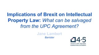 Implications of Brexit on Intellectual
Property Law: What can be salvaged
from the UPC Agreement?
Jane Lambert
Barrister
 