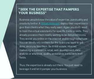 "SEEK THE EXPERTISE THAT PAMPERS
YOUR BUSINESS"
Businesspeopleknowthevalueofexpertise,punctualityand
creativitybetter.AVirtualAssistantdeploytheirexpertiseto
givetheirclientswhattheyreallywant.Againyoudon’tneed
totrainthevirtualassistantsforspecifictraitsorskills.They
alreadypossessthemreadilywaitingtobedeliveredtoyou.
Theyassistyouonlineontheinternetandthroughtelephone.
Youcanblindlyrelyonthemforthetasksyouwanttoget
done,onceyouhirethem.Beitrealestate,internet
marketing,e-commerce,retail,webdevelopment,data
analysisorwhatever,qualityassistanceisavailableinall
fields.
Thus,theexpertiseisalreadyoutthere.Youjustneedto
leverageitandletitpamperyourbusiness.
 