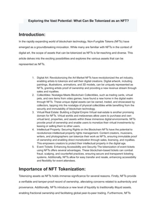 ​ Exploring the Vast Potential: What Can Be Tokenized as an NFT?
Introduction:
In the rapidly expanding world of blockchain technology, Non-Fungible Tokens (NFTs) have
emerged as a groundbreaking innovation. While many are familiar with NFTs in the context of
digital art, the scope of assets that can be tokenized as NFTs is far-reaching and diverse. This
article delves into the exciting possibilities and explores the various assets that can be
represented as NFTs.
1. Digital Art: Revolutionizing the Art Market NFTs have revolutionized the art industry,
enabling artists to tokenize and sell their digital creations. Digital artwork, including
paintings, illustrations, animations, and 3D models, can be uniquely represented as
NFTs, granting artists proof of ownership and providing a new revenue stream through
sales and royalties.
2. Collectibles: Nostalgia Meets Blockchain Collectibles, such as trading cards, virtual
pets, and rare items from video games, have found a new home in the digital realm
through NFTs. These unique digital assets can be owned, traded, and showcased by
collectors, tapping into the nostalgia of physical collectibles while benefiting from the
security and immutability of blockchain technology.
3. Virtual Real Estate: Building a Digital Empire Virtual real estate is another promising
domain for NFTs. Virtual worlds and metaverses allow users to purchase and own
virtual land, properties, and assets within these immersive digital environments. NFTs
provide proof of ownership and enable users to monetize their virtual investments by
leasing or selling them to other users.
4. Intellectual Property: Securing Rights on the Blockchain NFTs have the potential to
revolutionize intellectual property rights management. Content creators, musicians,
writers, and photographers can tokenize their work as NFTs, ensuring immutable proof
of ownership and enabling direct monetization through sales, licensing, and royalties.
This empowers creators to protect their intellectual property in the digital age.
5. Event Tickets: Enhancing Accessibility and Security The tokenization of event tickets
using NFTs offers several advantages. These blockchain-based tickets can combat
fraud, scalping, and counterfeit practices, ensuring secure and transparent ticketing
systems. Additionally, NFTs allow for easy transfer and resale, enhancing accessibility
and flexibility for event attendees.
Importance of NFT Tokenization:
Tokenizing assets as NFTs holds immense significance for several reasons. Firstly, NFTs provide
a verifiable and tamper-proof record of ownership, alleviating concerns related to authenticity and
provenance. Additionally, NFTs introduce a new level of liquidity to traditionally illiquid assets,
enabling fractional ownership and facilitating global peer-to-peer trading. Furthermore, NFTs
 