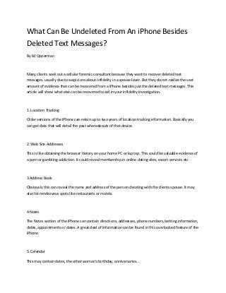 What Can Be Undeleted From An iPhone Besides
Deleted Text Messages?
By Ed Opperman

Many clients seek out a cellular forensic consultant because they want to recover deleted text
messages. usually due to suspicions about infidelity in a spouse lover. But they do not realize the vast
amount of evidence that can be recovered from a iPhone besides just the deleted text messages. This
article will show what else can be recovered to aid in your infidelity investigation.

1. Location Tracking
Older versions of the iPhone can retain up to two years of location tracking information. Basically you
can get data that will detail the past whereabouts of that device.

2. Web Site Addresses
This is like obtaining the browser history on your home PC or lap top. This could be valuable evidence of
a porn or gambling addiction. It could reveal membership in online dating sites, escort services etc

3 Address Book
Obviously this can reveal the name and address of the person cheating with the clients spouse. It may
also list rendezvous spots like restaurants or motels.

4 Notes
The Notes section of the iPhone can contain directions, addresses, phone numbers, betting information,
debts, appointments or dates. A great deal of information can be found in this overlooked feature of the
iPhone.

5. Calendar
This may contain dates, the other woman's birthday, anniversaries...

 