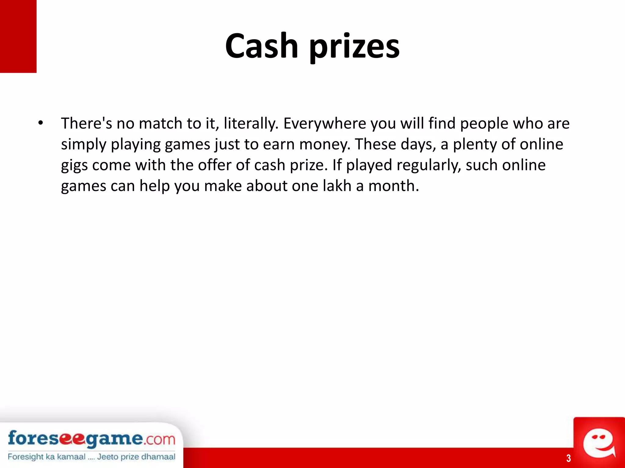 3
Cash prizes
• There's no match to it, literally. Everywhere you will find people who are
simply playing games just to earn money. These days, a plenty of online
gigs come with the offer of cash prize. If played regularly, such online
games can help you make about one lakh a month.
 