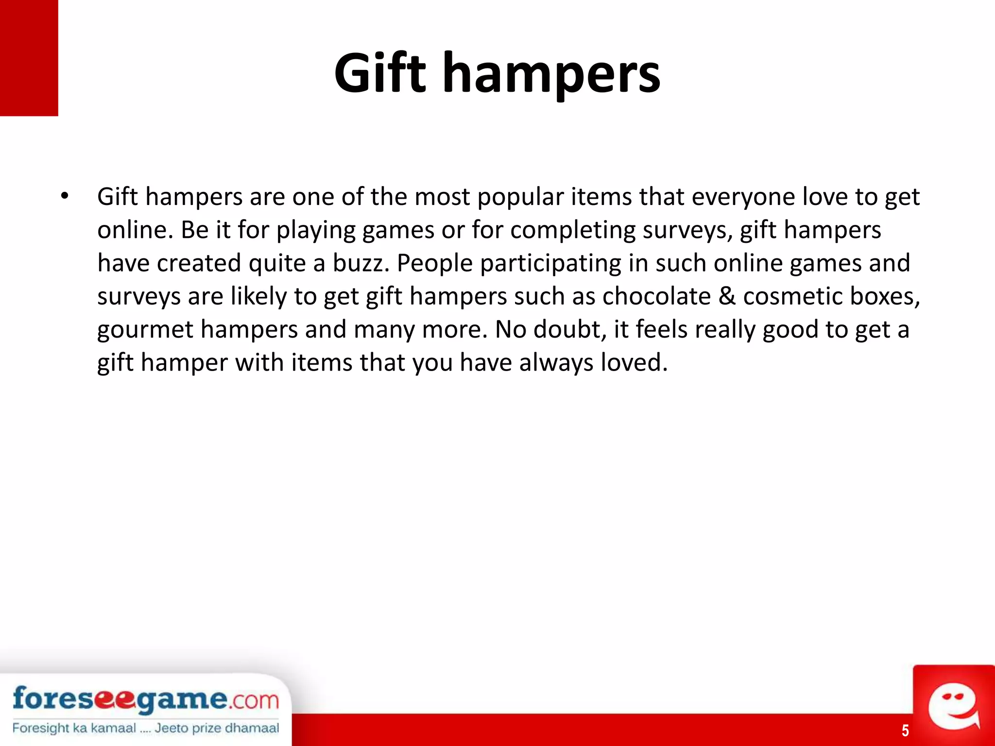 5
Gift hampers
• Gift hampers are one of the most popular items that everyone love to get
online. Be it for playing games or for completing surveys, gift hampers
have created quite a buzz. People participating in such online games and
surveys are likely to get gift hampers such as chocolate & cosmetic boxes,
gourmet hampers and many more. No doubt, it feels really good to get a
gift hamper with items that you have always loved.
 