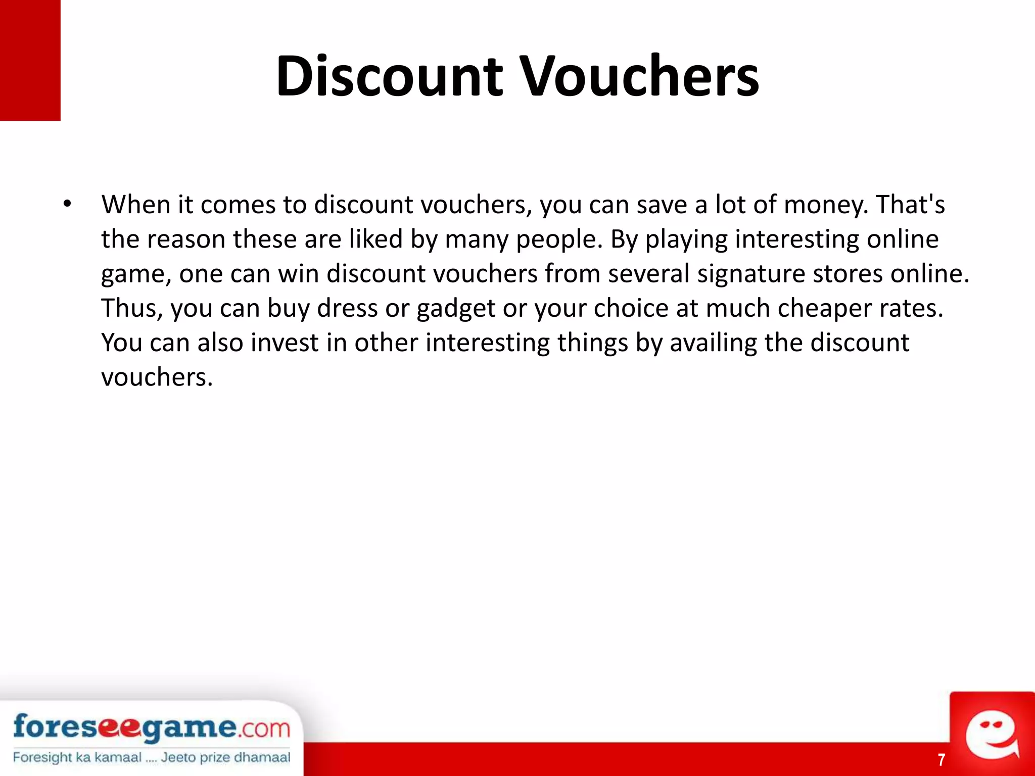 7
Discount Vouchers
• When it comes to discount vouchers, you can save a lot of money. That's
the reason these are liked by many people. By playing interesting online
game, one can win discount vouchers from several signature stores online.
Thus, you can buy dress or gadget or your choice at much cheaper rates.
You can also invest in other interesting things by availing the discount
vouchers.
 
