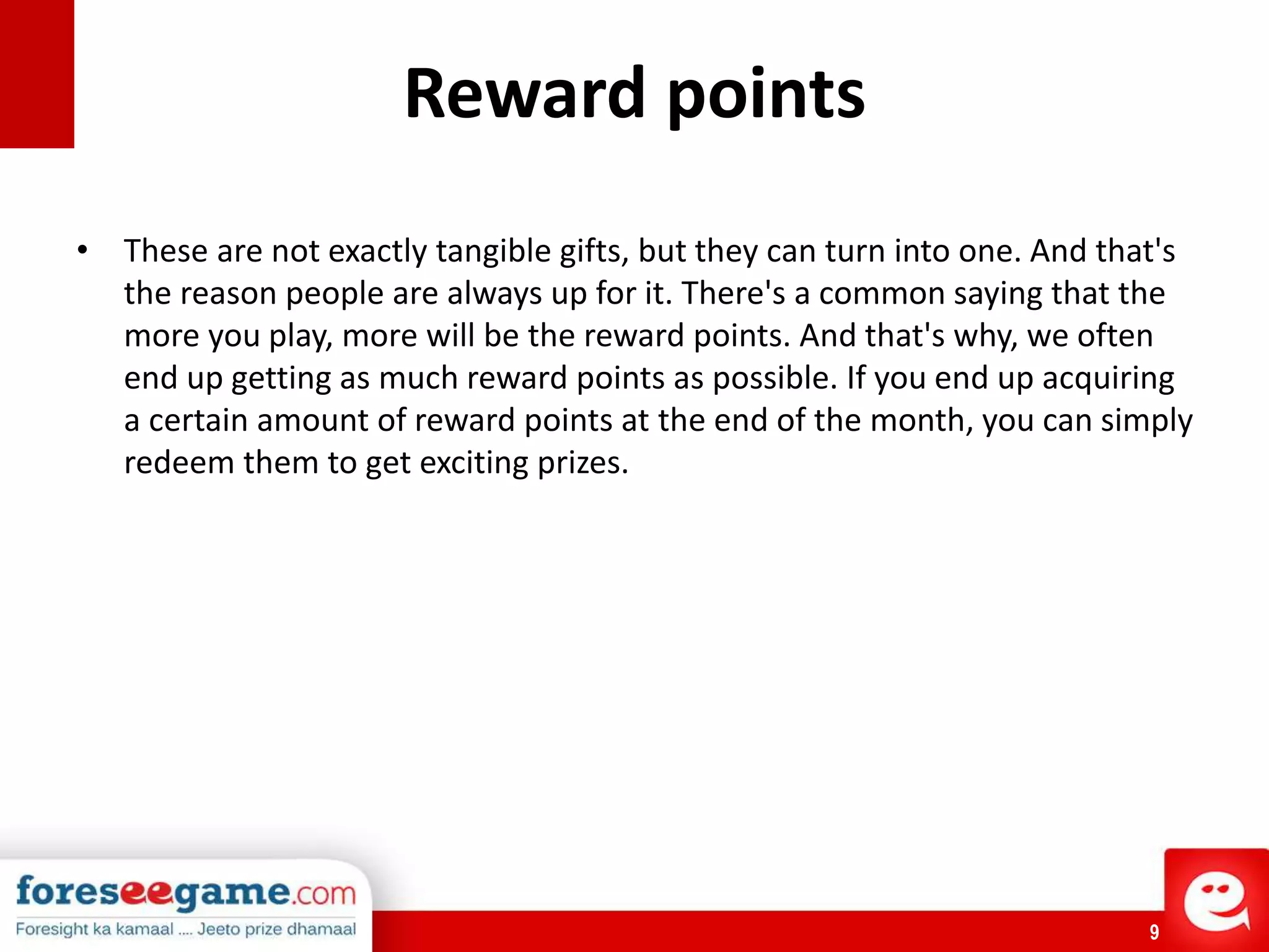 9
Reward points
• These are not exactly tangible gifts, but they can turn into one. And that's
the reason people are always up for it. There's a common saying that the
more you play, more will be the reward points. And that's why, we often
end up getting as much reward points as possible. If you end up acquiring
a certain amount of reward points at the end of the month, you can simply
redeem them to get exciting prizes.
 