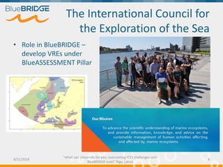 Background
• ICES provides advice on the
sustainable use of living marine
resources and protection of the
marine environment.
• Fishing opportunities – for >225 fish
stocks across the northeast Atlantic
• Ecosystem Overviews
• Fishery Overviews
• Technical Services
9/21/2016
"What can «blue» do for you: overcoming ICES challenges with
BlueBRIDGE tools” Riga, Latvia
4
 