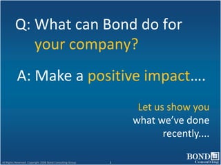 Q: What can Bond do for
            your company?
           A: Make a positive impact….
                                                                 Let us show you
                                                                what we’ve done
                                                                       recently....

All Rights Reserved. Copyright 2008 Bond Consulting Group   1
 