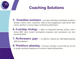5. Transition assistance - provides individuals (and family members)
through critical career transitions which if left unsupported could derail their
careers and have a serious impact on business performance
6. Learning strategy - offers an integrated learning strategy with a
strong ROI where formal development programs and assessments my have
previously failed
7. Performance gaps - an effective solution for individualized/group
skills development
8. Workforce planning - increases retention, can provide one on one
or group coaching to employees in critical or hard to ﬁll positions
Coaching Solutions
 