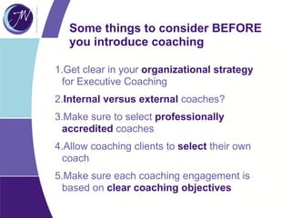 Some things to consider BEFORE
you introduce coaching
1.Get clear in your organizational strategy
for Executive Coaching
2.Internal versus external coaches?
3.Make sure to select professionally
accredited coaches
4.Allow coaching clients to select their own
coach
5.Make sure each coaching engagement is
based on clear coaching objectives
 