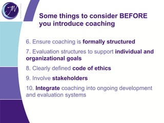 Some things to consider BEFORE
you introduce coaching
6. Ensure coaching is formally structured
7. Evaluation structures to support individual and
organizational goals
8. Clearly defined code of ethics
9. Involve stakeholders
10. Integrate coaching into ongoing development
and evaluation systems
 