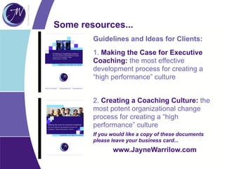 Some resources...
Guidelines and Ideas for Clients:
1. Making the Case for Executive
Coaching: the most effective
development process for creating a
“high performance” culture
2. Creating a Coaching Culture: the
most potent organizational change
process for creating a “high
performance” culture
If you would like a copy of these documents
please leave your business card...
www.JayneWarrilow.com
 