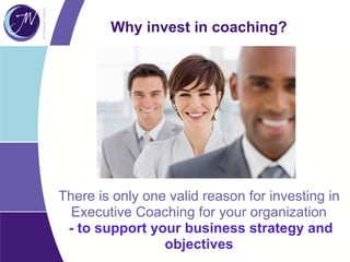 There is only one valid reason for investing in
Executive Coaching for your organization
- to support your business strategy and
objectives
Why invest in coaching?
 