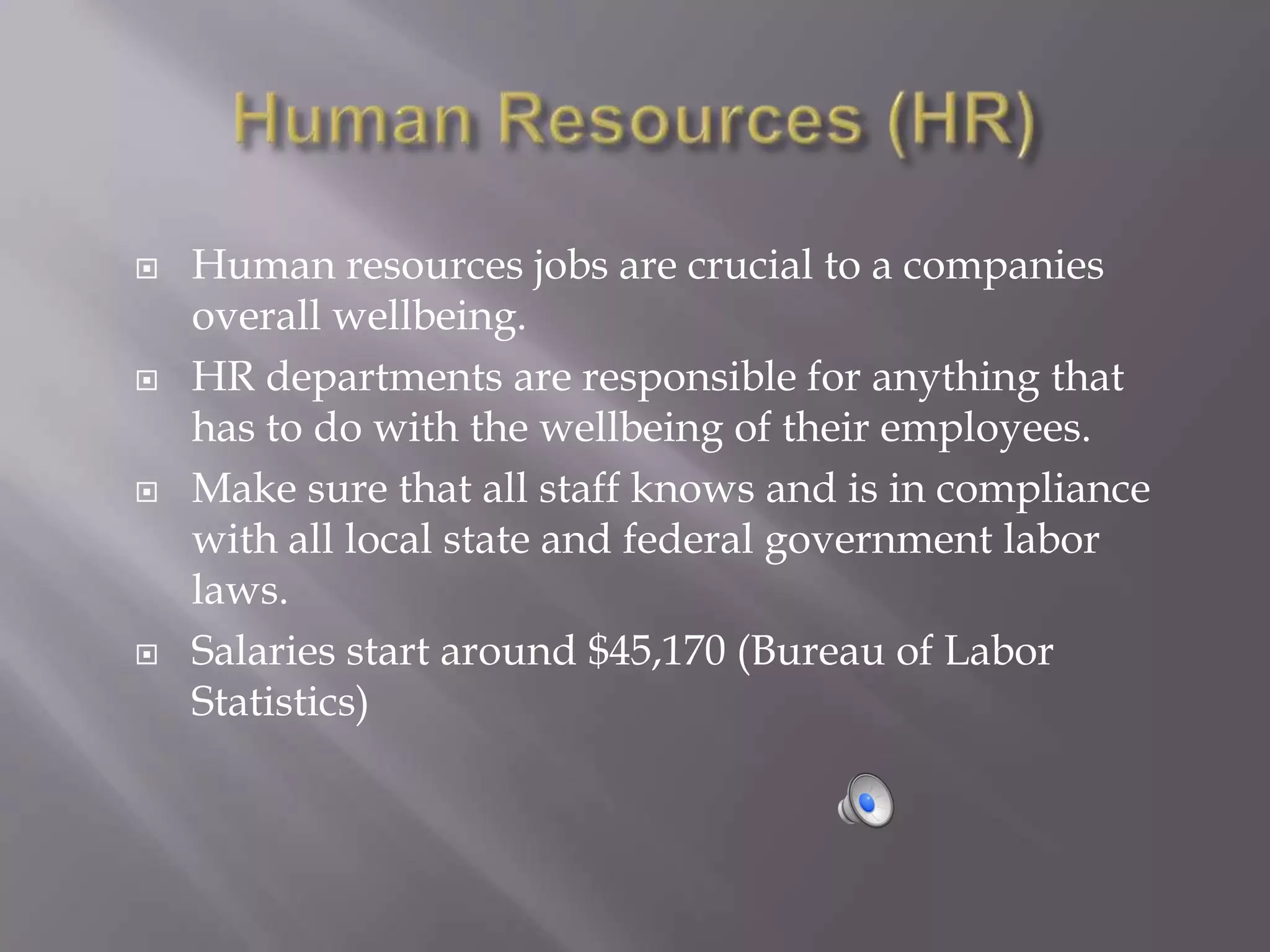    Human resources jobs are crucial to a companies
    overall wellbeing.
   HR departments are responsible for anything that
    has to do with the wellbeing of their employees.
   Make sure that all staff knows and is in compliance
    with all local state and federal government labor
    laws.
   Salaries start around $45,170 (Bureau of Labor
    Statistics)
 