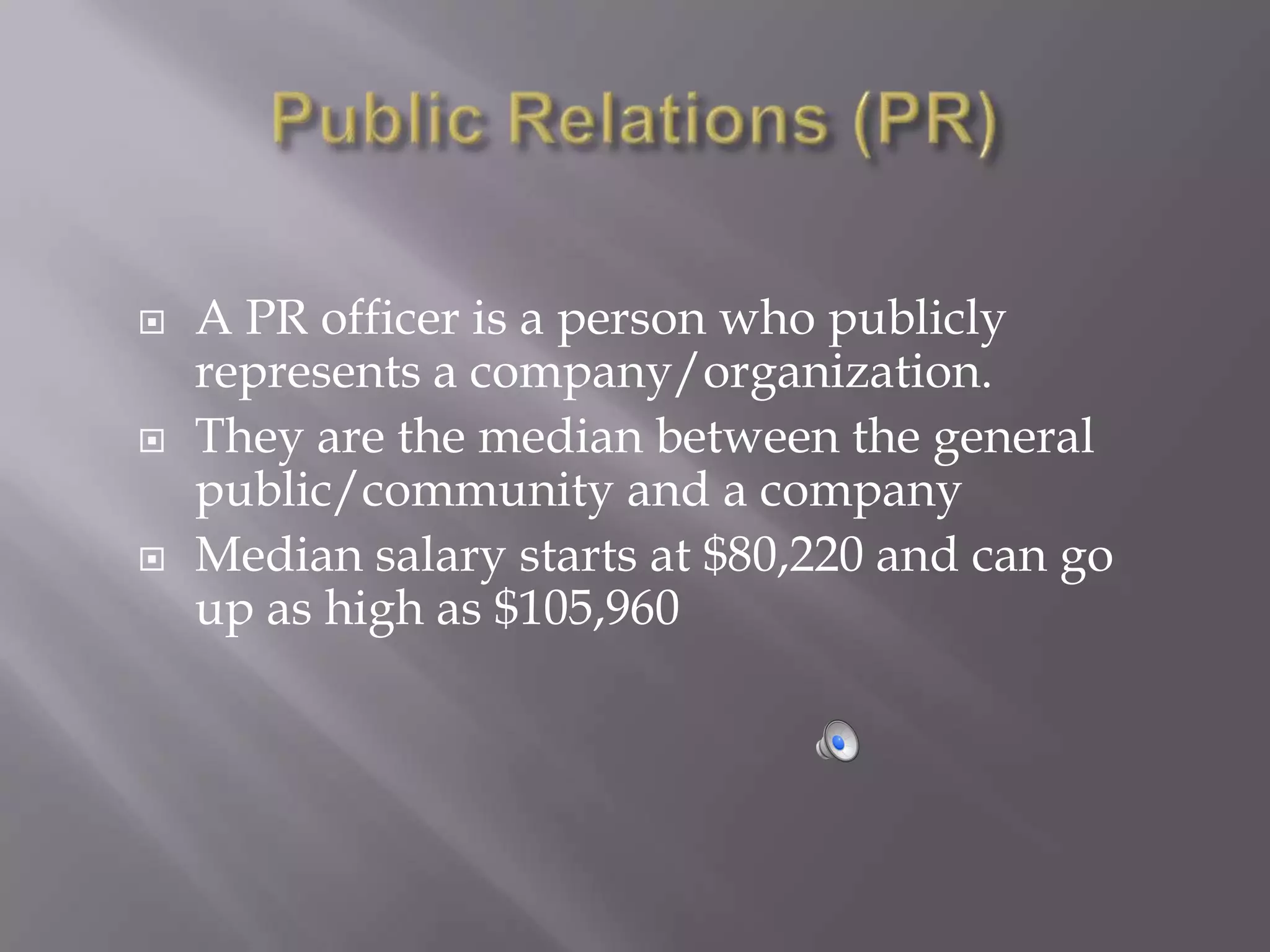    A PR officer is a person who publicly
    represents a company/organization.
   They are the median between the general
    public/community and a company
   Median salary starts at $80,220 and can go
    up as high as $105,960
 