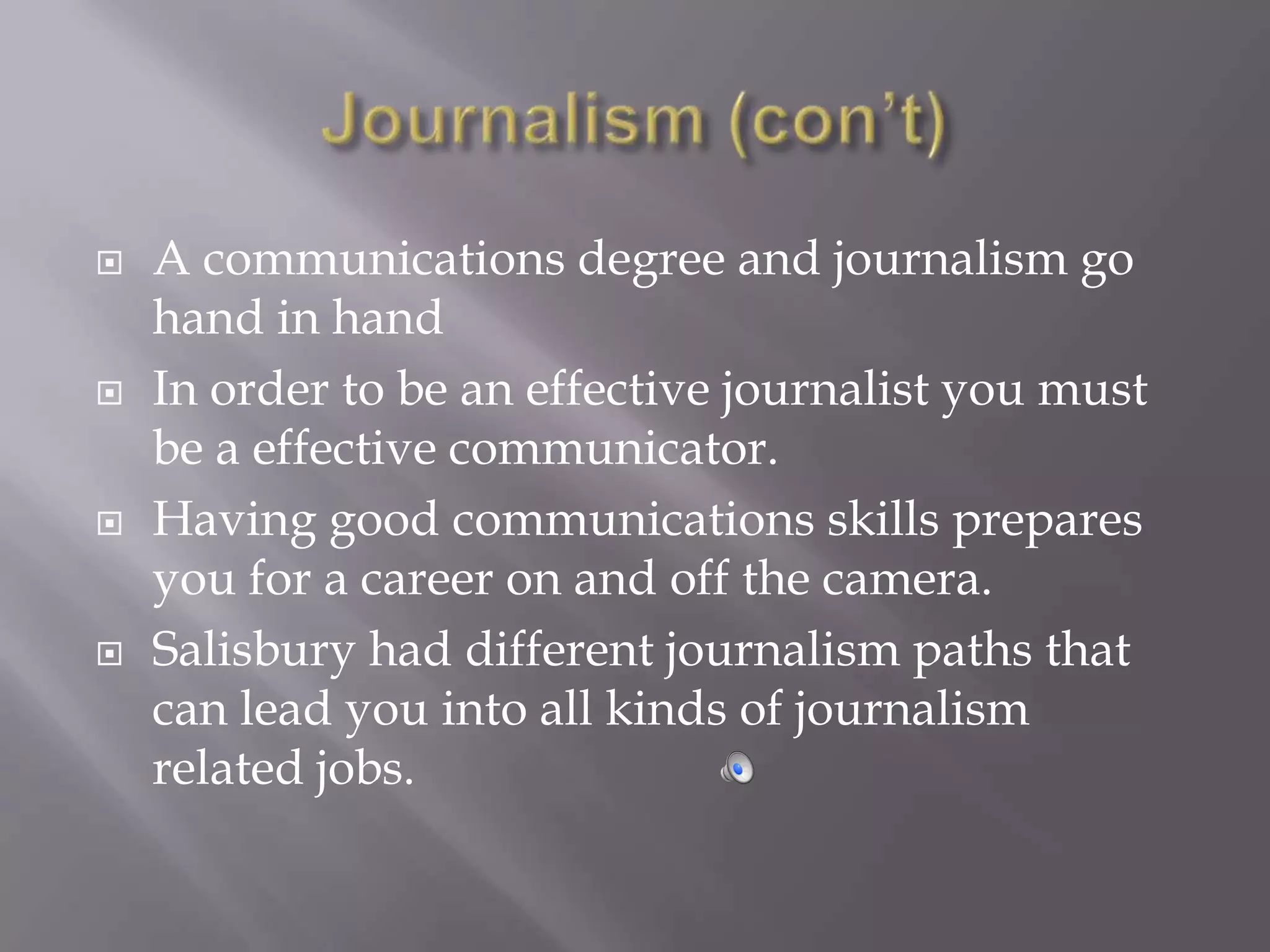    A communications degree and journalism go
    hand in hand
   In order to be an effective journalist you must
    be a effective communicator.
   Having good communications skills prepares
    you for a career on and off the camera.
   Salisbury had different journalism paths that
    can lead you into all kinds of journalism
    related jobs.
 