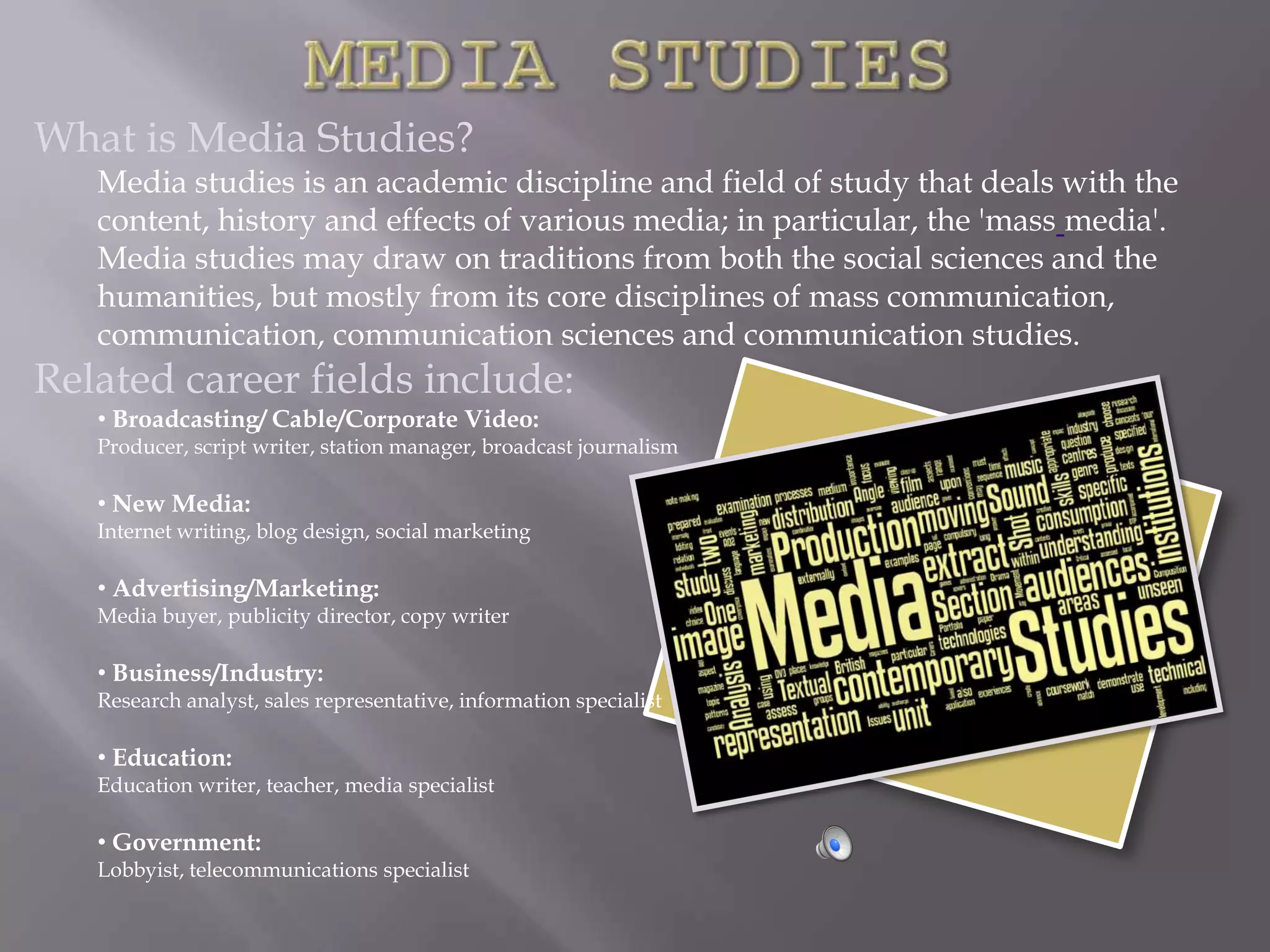 What is Media Studies?
   Media studies is an academic discipline and field of study that deals with the
   content, history and effects of various media; in particular, the 'mass media'.
   Media studies may draw on traditions from both the social sciences and the
   humanities, but mostly from its core disciplines of mass communication,
   communication, communication sciences and communication studies.
Related career fields include:
   • Broadcasting/ Cable/Corporate Video:
   Producer, script writer, station manager, broadcast journalism

   • New Media:
   Internet writing, blog design, social marketing

   • Advertising/Marketing:
   Media buyer, publicity director, copy writer

   • Business/Industry:
   Research analyst, sales representative, information specialist

   • Education:
   Education writer, teacher, media specialist

   • Government:
   Lobbyist, telecommunications specialist
 
