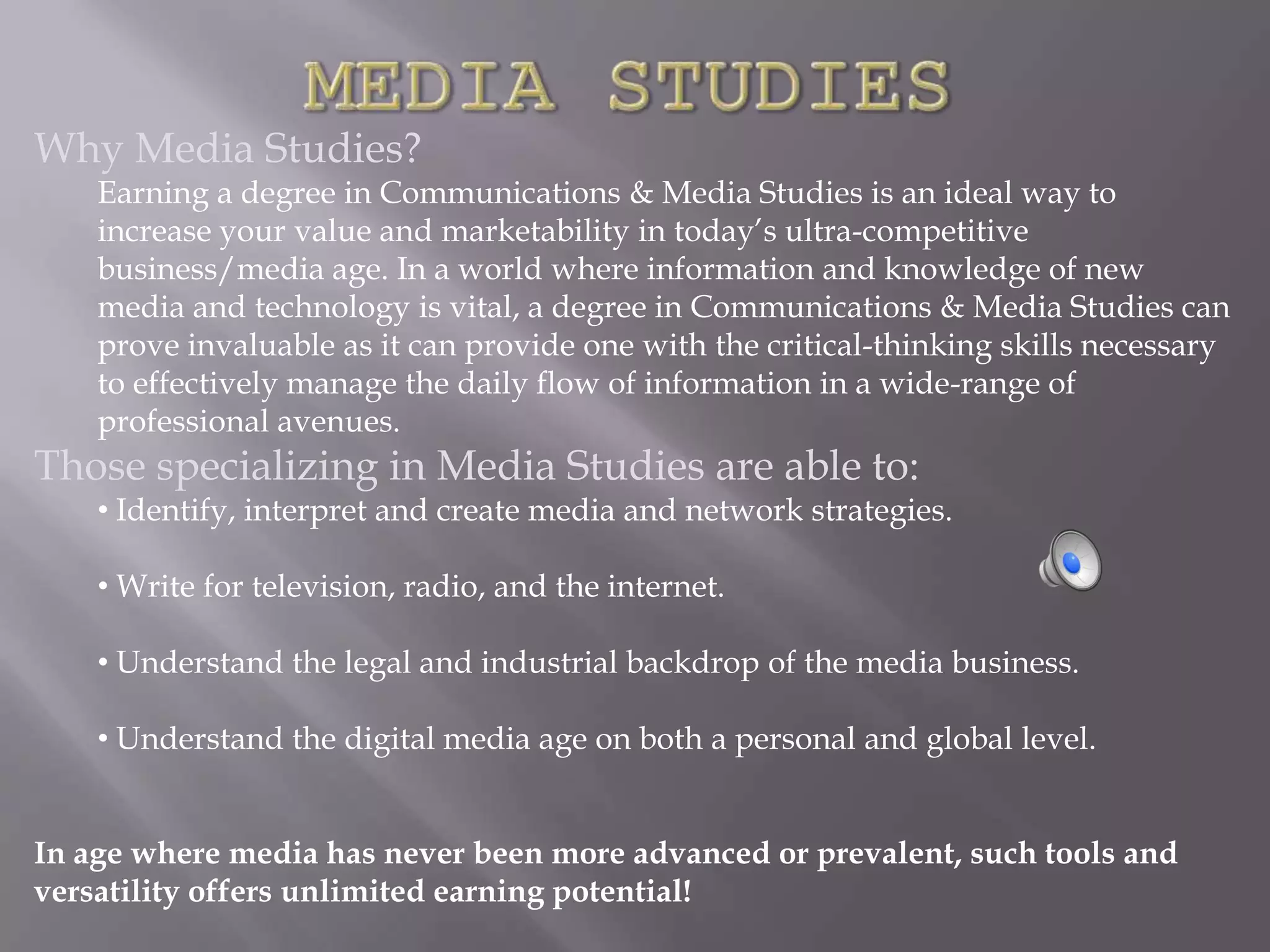 Why Media Studies?
    Earning a degree in Communications & Media Studies is an ideal way to
    increase your value and marketability in today’s ultra-competitive
    business/media age. In a world where information and knowledge of new
    media and technology is vital, a degree in Communications & Media Studies can
    prove invaluable as it can provide one with the critical-thinking skills necessary
    to effectively manage the daily flow of information in a wide-range of
    professional avenues.
Those specializing in Media Studies are able to:
    • Identify, interpret and create media and network strategies.

    • Write for television, radio, and the internet.

    • Understand the legal and industrial backdrop of the media business.

    • Understand the digital media age on both a personal and global level.


In age where media has never been more advanced or prevalent, such tools and
versatility offers unlimited earning potential!
 