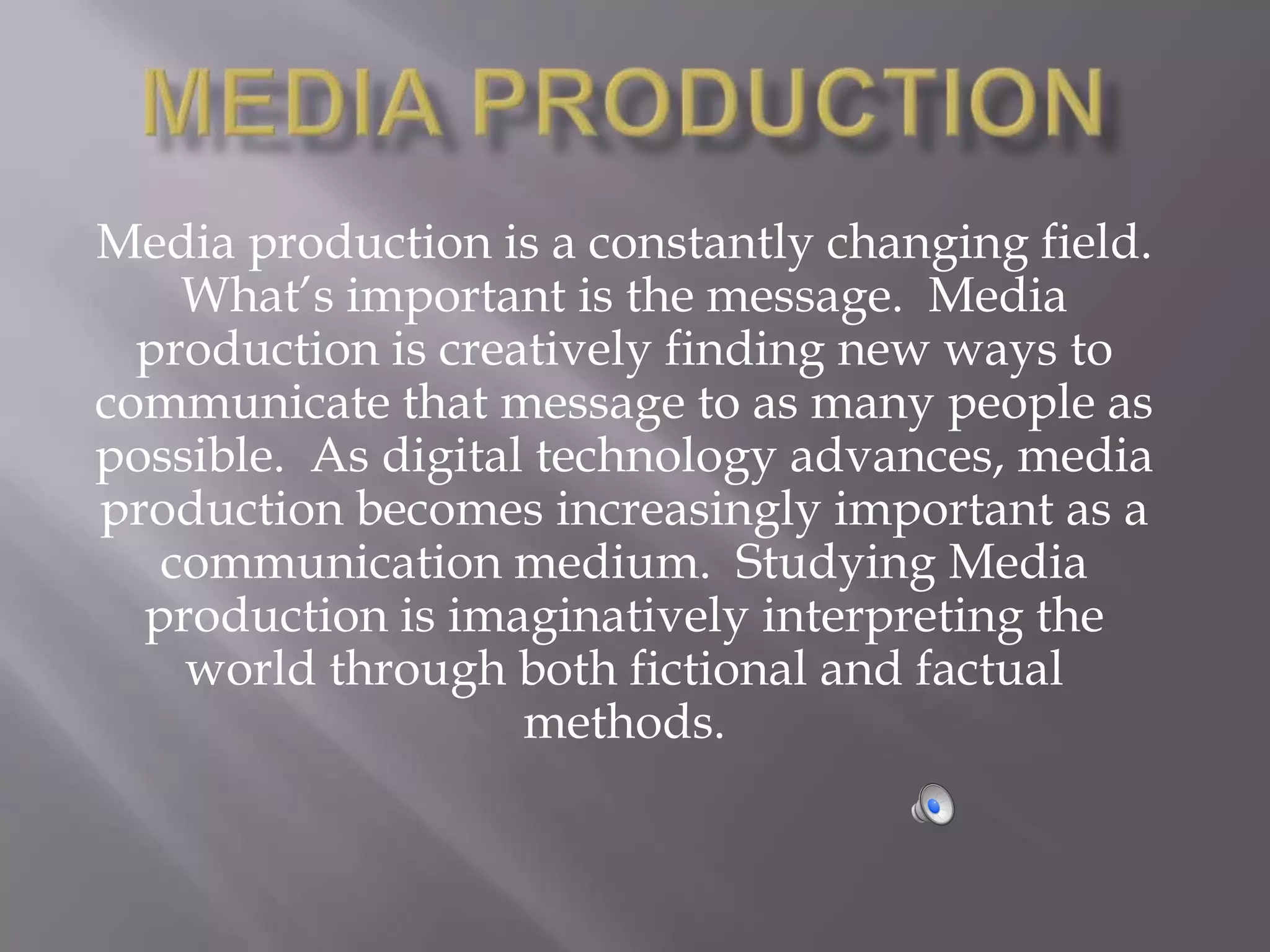 Media production is a constantly changing field.
    What’s important is the message. Media
  production is creatively finding new ways to
communicate that message to as many people as
possible. As digital technology advances, media
production becomes increasingly important as a
   communication medium. Studying Media
  production is imaginatively interpreting the
    world through both fictional and factual
                    methods.
 