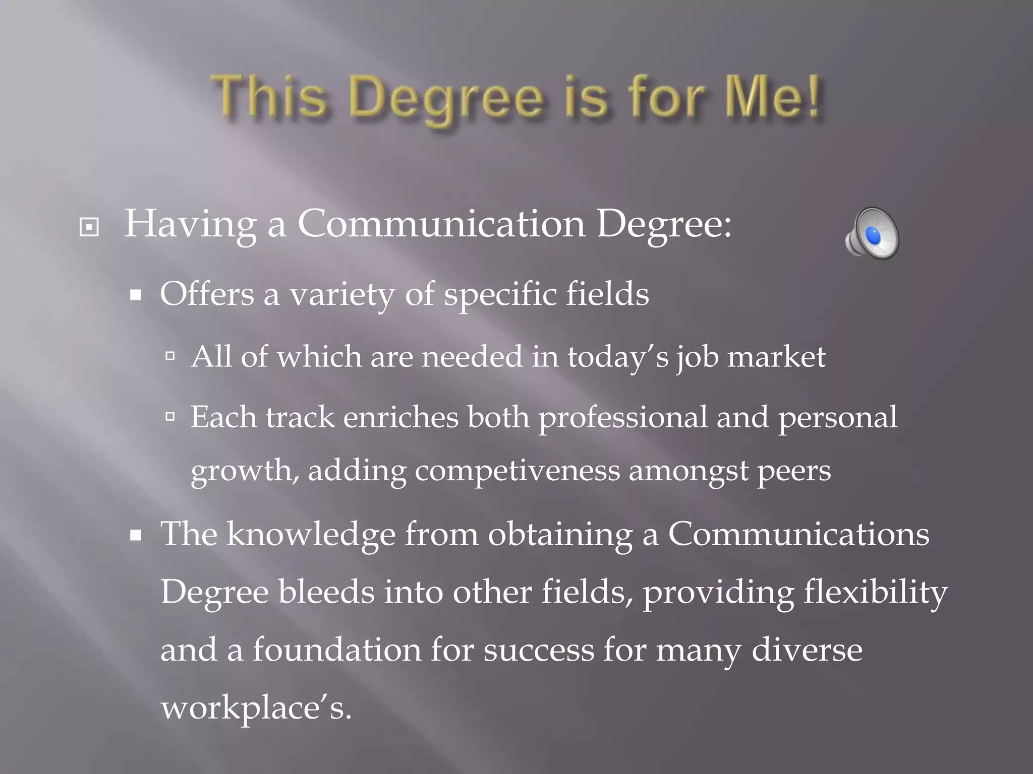   Having a Communication Degree:
       Offers a variety of specific fields
         All of which are needed in today’s job market

         Each track enriches both professional and personal
          growth, adding competiveness amongst peers

       The knowledge from obtaining a Communications
        Degree bleeds into other fields, providing flexibility
        and a foundation for success for many diverse
        workplace’s.
 