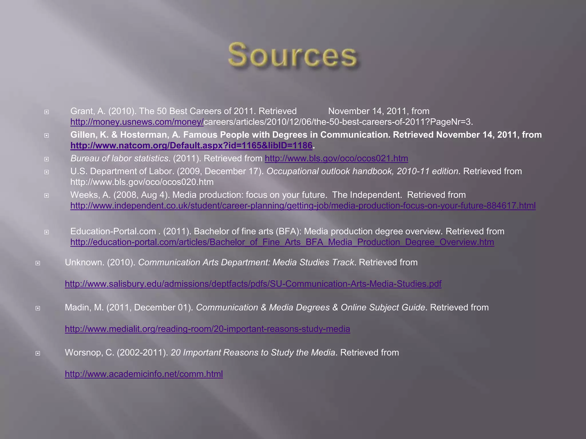     Grant, A. (2010). The 50 Best Careers of 2011. Retrieved           November 14, 2011, from
         http://money.usnews.com/money/careers/articles/2010/12/06/the-50-best-careers-of-2011?PageNr=3.
        Gillen, K. & Hosterman, A. Famous People with Degrees in Communication. Retrieved November 14, 2011, from
         http://www.natcom.org/Default.aspx?id=1165&libID=1186.
        Bureau of labor statistics. (2011). Retrieved from http://www.bls.gov/oco/ocos021.htm
        U.S. Department of Labor. (2009, December 17). Occupational outlook handbook, 2010-11 edition. Retrieved from
         http://www.bls.gov/oco/ocos020.htm
        Weeks, A. (2008, Aug 4). Media production: focus on your future. The Independent. Retrieved from
         http://www.independent.co.uk/student/career-planning/getting-job/media-production-focus-on-your-future-884617.html

        Education-Portal.com . (2011). Bachelor of fine arts (BFA): Media production degree overview. Retrieved from
         http://education-portal.com/articles/Bachelor_of_Fine_Arts_BFA_Media_Production_Degree_Overview.htm

       Unknown. (2010). Communication Arts Department: Media Studies Track. Retrieved from

        http://www.salisbury.edu/admissions/deptfacts/pdfs/SU-Communication-Arts-Media-Studies.pdf

       Madin, M. (2011, December 01). Communication & Media Degrees & Online Subject Guide. Retrieved from

        http://www.medialit.org/reading-room/20-important-reasons-study-media

       Worsnop, C. (2002-2011). 20 Important Reasons to Study the Media. Retrieved from

        http://www.academicinfo.net/comm.html
 