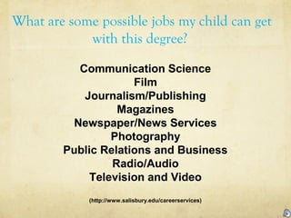 What are some possible jobs my child can get
with this degree?
Communication Science
Film
Journalism/Publishing
Magazines
Newspaper/News Services
Photography
Public Relations and Business
Radio/Audio
Television and Video
(http://www.salisbury.edu/careerservices)
 