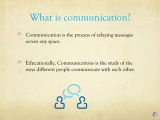 What is communication?
Communication is the process of relaying messages
across any space.
Educationally, Communications is the study of the
ways different people communicate with each other.
 