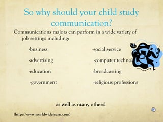 So why should your child study
communication?
Communications majors can perform in a wide variety of
job settings including:
-business -social service
-advertising -computer technology
-education -broadcasting
-government -religious professions
as well as many others!
(http://www.worldwidelearn.com)
 