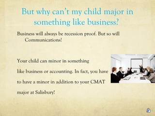 But why can’t my child major in
something like business?
Business will always be recession proof. But so will
Communications!
Your child can minor in something
like business or accounting. In fact, you have
to have a minor in addition to your CMAT
major at Salisbury!
 