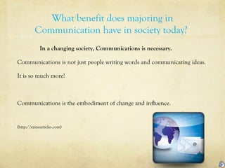 What benefit does majoring in
Communication have in society today?
In a changing society, Communications is necessary.
Communications is not just people writing words and communicating ideas.
It is so much more!
Communications is the embodiment of change and influence.
(http://ezinearticles.com)
 