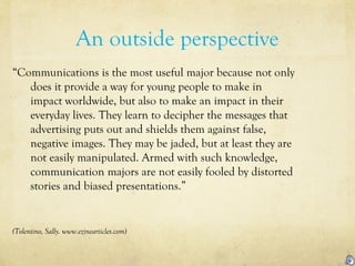 An outside perspective
“Communications is the most useful major because not only
does it provide a way for young people to make in
impact worldwide, but also to make an impact in their
everyday lives. They learn to decipher the messages that
advertising puts out and shields them against false,
negative images. They may be jaded, but at least they are
not easily manipulated. Armed with such knowledge,
communication majors are not easily fooled by distorted
stories and biased presentations.”
(Tolentino, Sally. www.ezinearticles.com)
 
