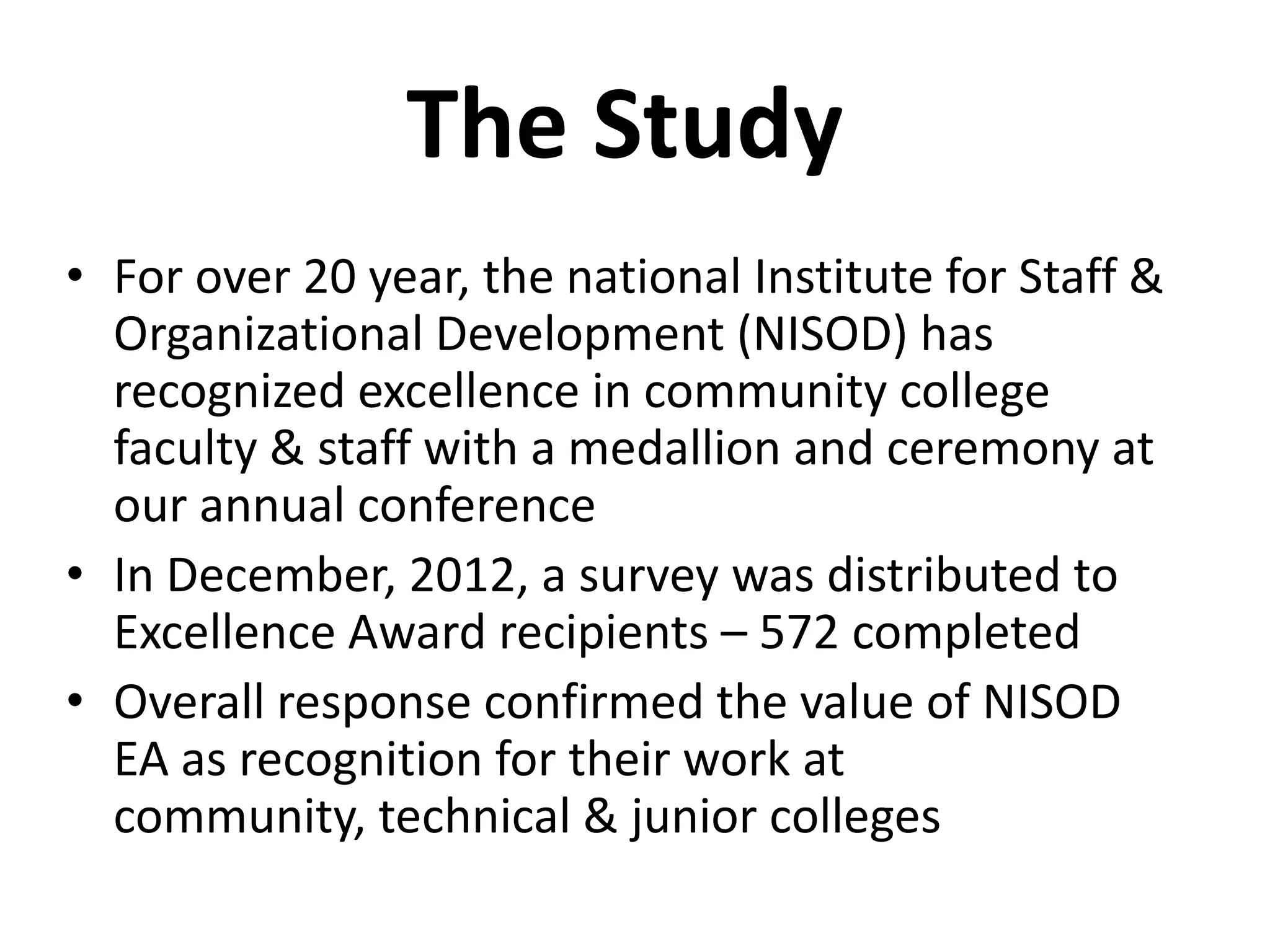 The Study
• For over 20 year, the national Institute for Staff &
  Organizational Development (NISOD) has
  recognized excellence in community college
  faculty & staff with a medallion and ceremony at
  our annual conference
• In December, 2012, a survey was distributed to
  Excellence Award recipients – 572 completed
• Overall response confirmed the value of NISOD
  EA as recognition for their work at
  community, technical & junior colleges
 