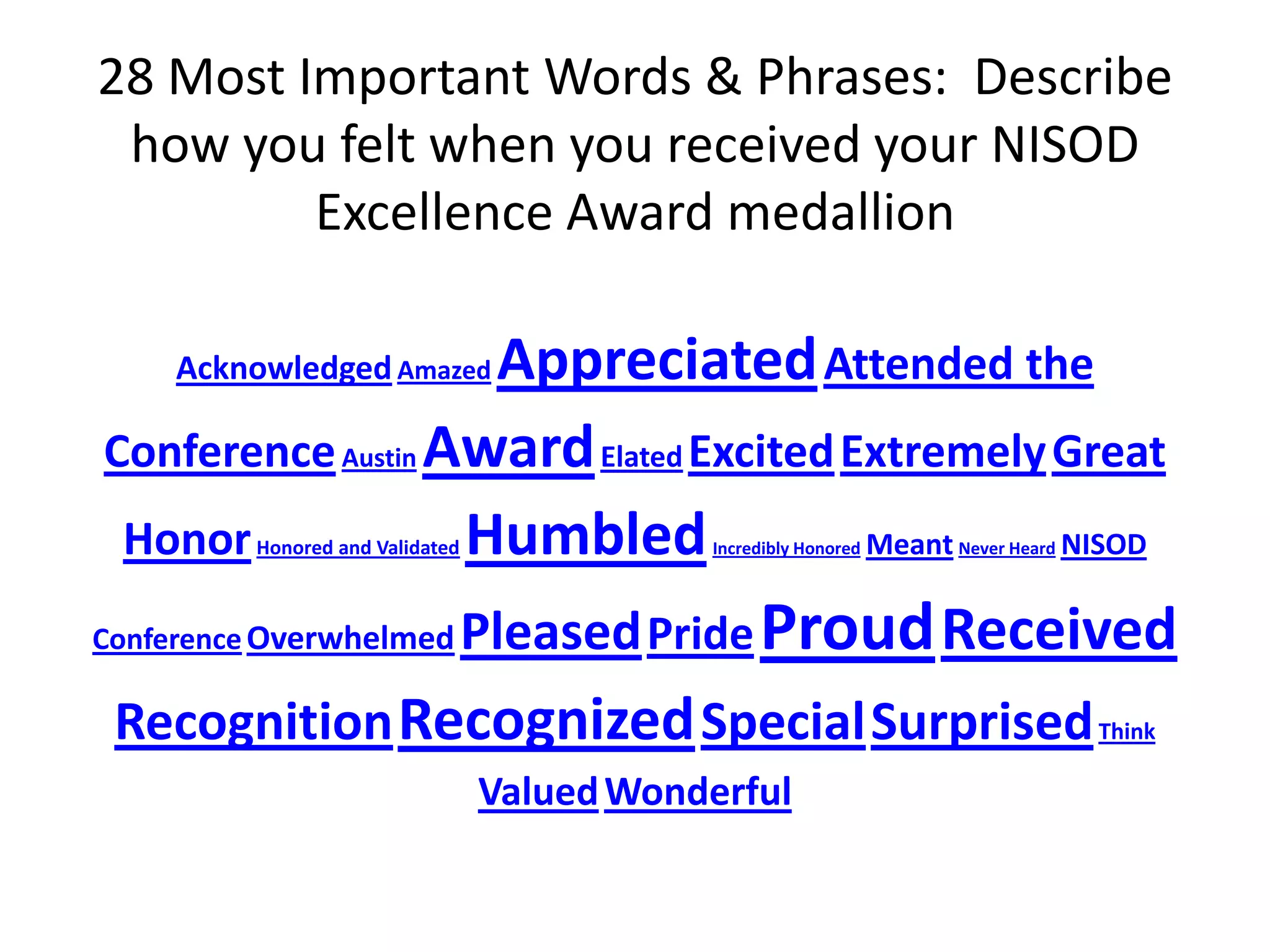 28 Most Important Words & Phrases: Describe
 how you felt when you received your NISOD
         Excellence Award medallion

    Acknowledged Amazed Appreciated Attended the
 Conference Austin Award Elated Excited Extremely Great
  Honor                Humbled
        Honored and Validated            Meant    NISOD
                                           Incredibly Honored   Never Heard




Conference Overwhelmed Pleased Pride Proud Received

 Recognition Recognized SpecialSurprised                                      Think

                                Valued Wonderful
 