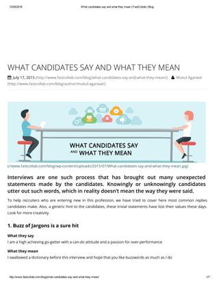 12/05/2016 What candidates say and what they mean | FastCollab | Blog
http://www.fastcollab.com/blog/what­candidates­say­and­what­they­mean/ 1/7
(//www.fastcollab.com/blog/wp-content/uploads/2015/07/What-candidates-say-and-what-they-mean.jpg)
Interviews are one such process that has brought out many unexpected
statements made by the candidates. Knowingly or unknowingly candidates
utter out such words, which in reality doesn’t mean the way they were said.
WHAT CANDIDATES SAY AND WHAT THEY MEAN
 July 17, 2015 (http://www.fastcollab.com/blog/what-candidates-say-and-what-they-mean/)  Mukul Agarwal
(http://www.fastcollab.com/blog/author/mukul-agarwal/)
To help recruiters who are entering new in this profession, we have tried to cover here most common replies
candidates make. Also, a generic hint to the candidates, these trivial statements have lost their values these days.
Look for more creativity.
1. Buzz of Jargons is a sure hit
What they say
I am a high achieving go-getter with a can-do attitude and a passion for over-performance
What they mean
I swallowed a dictionary before this interview and hope that you like buzzwords as much as I do
 
