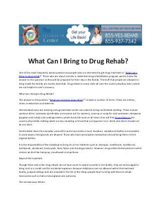What Can I Bring to Drug Rehab?
One of the most frequently asked questions by people who are interested to get drug treatment is “What can I
bring to drug rehab?” Those who are about to enter a residential drug rehabilitation program wish to know the
answer to this question so they will be prepared for their stay in the facility. The stuff that people are allowed to
bring inside the facility are mostly essentials. Drug rehabs in every state all over the country disallow items which
are not helpful to one’s recovery.

What Can I Bring to Drug Rehab?

The answer to the question “What can I bring to drug rehab?” includes a number of items. These are clothes,
shoes, medications and toiletries.

All individuals who are entering a drug treatment center are asked to bring comfortable clothing. These include
workout attire, swimwear (preferably a one-piece suit for women), coverup or wrap for said swimwear, sleepwear
(pajamas and robes) and undergarments, which should be worn at all times. One will find drug rehabs in the
country all prohibit clothing which are too revealing or those that are ripped or torn. Skirts and shorts should not
be too short.

Comfortable shoes for everyday use and for exercise are also a must. Sneakers, sandals and loafers are accepted.
In some places, hiking boots are allowed. Those who have prescription medications should bring them in their
original bottles.

It is the responsibility of the individual to bring his or her toiletries such as shampoo, conditioner, toothbrush,
toothpaste, deodorant, body wash, body lotion and shaving products. However, drug rehabs forbid products which
contain alcohol like hairspray, mouthwash and perfume.

Beyond the Essentials

Though those who enter drug rehabs do not have much to spend on while in the facility, they are encouraged to
bring cash or a credit card for incidental expenses. Because cellphones are not allowed within the treatment
facility, prepaid calling cards are included in the list of the things people have to bring with them to rehab.
Accessories such as hats and sunglasses are welcome.

The Unnecessary Others
 