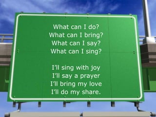 What can I do? What can I bring? What can I say? What can I sing? I’ll sing with joy I’ll say a prayer I’ll bring my love I’ll do my share. 
